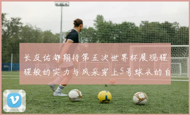 长友佑都期待第五次世界杯展现猩猩般的实力与风采穿上5号球衣的自豪感