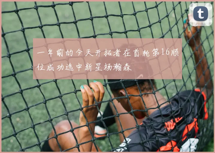一年前的今天开拓者在首轮第16顺位成功选中新星杨瀚森