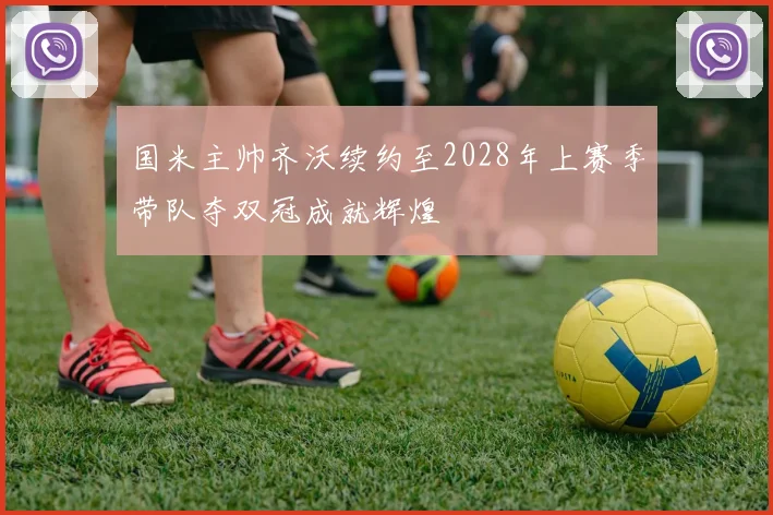 国米主帅齐沃续约至2028年上赛季带队夺双冠成就辉煌