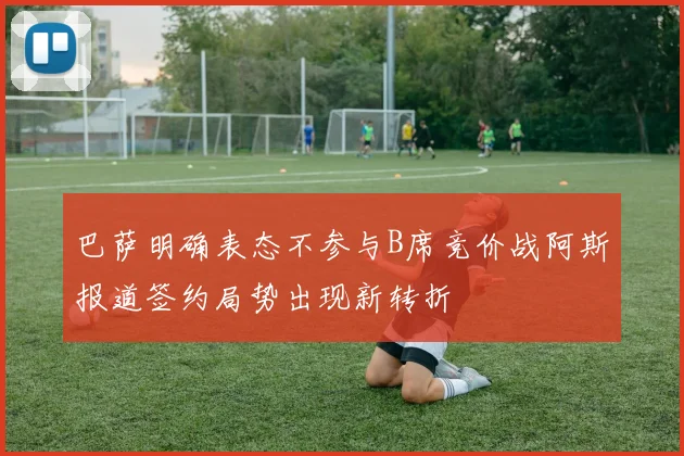 巴萨明确表态不参与B席竞价战阿斯报道签约局势出现新转折