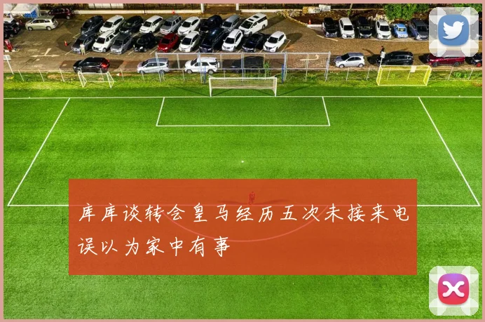 库库谈转会皇马经历五次未接来电误以为家中有事