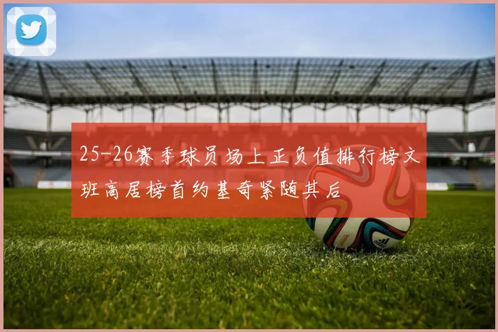 25-26赛季球员场上正负值排行榜文班高居榜首约基奇紧随其后