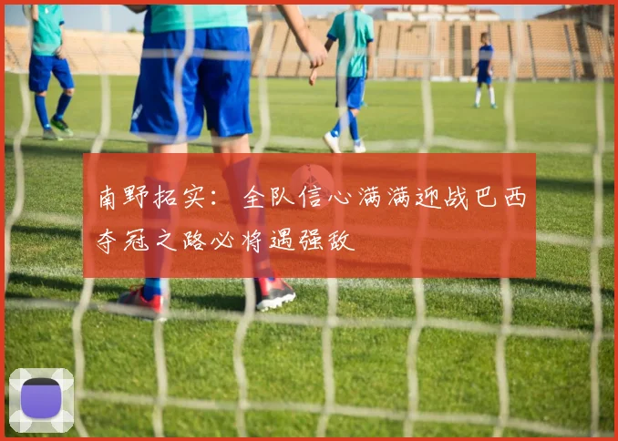 南野拓实：全队信心满满迎战巴西夺冠之路必将遇强敌