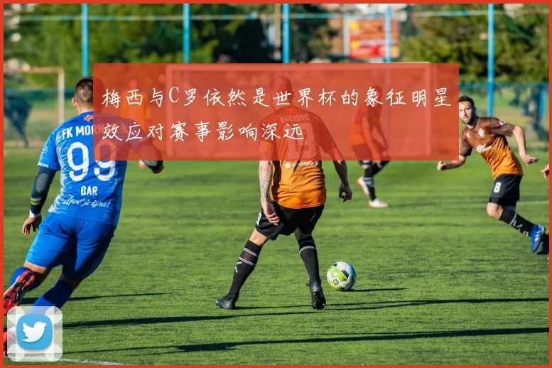梅西与C罗依然是世界杯的象征明星效应对赛事影响深远