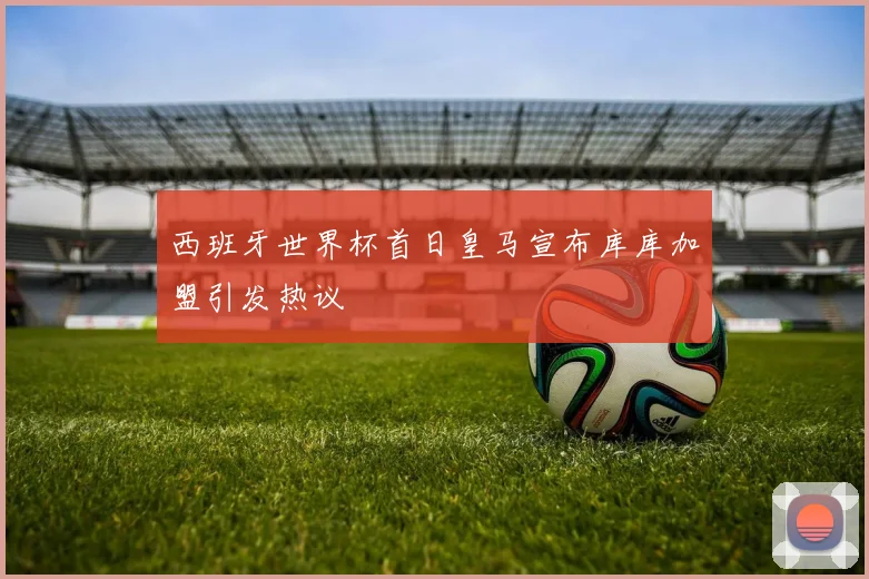 西班牙世界杯首日皇马宣布库库加盟引发热议