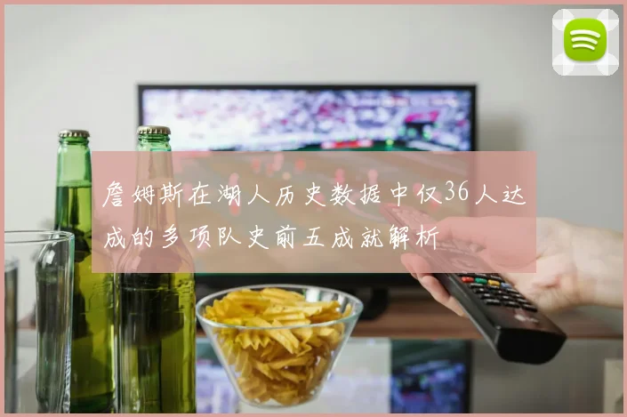 詹姆斯在湖人历史数据中仅36人达成的多项队史前五成就解析