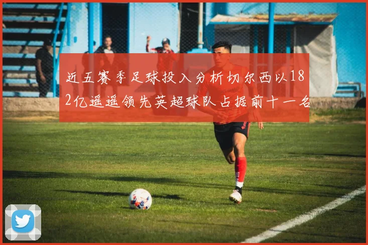 近五赛季足球投入分析切尔西以182亿遥遥领先英超球队占据前十一名