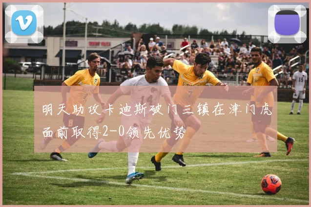 明天助攻卡迪斯破门三镇在津门虎面前取得2-0领先优势